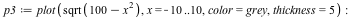 `assign`(p3, plot(sqrt(`+`(100, `-`(`*`(`^`(x, 2))))), x = -10 .. 10, color = grey, thickness = 5)); -1